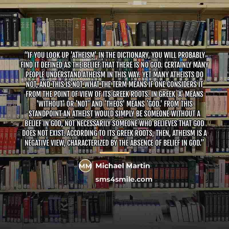 “If you look up 'atheism' in the dictionary, you will probably find it defined as the belief that there is no God. Certainly many people understand atheism in this way. Yet many atheists do not, and this is not what the term means if one considers it from the point of view of its Greek roots. In…” quote by Michael Martin
