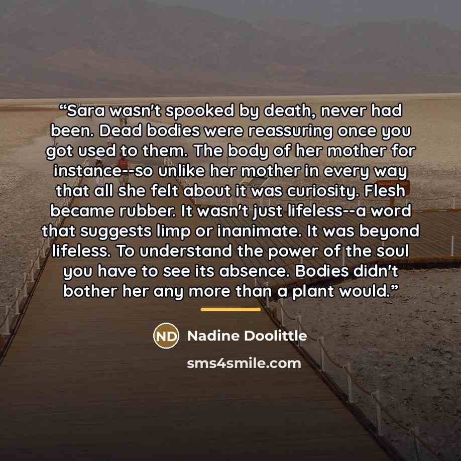 “Sara wasn't spooked by death, never had been. Dead bodies were reassuring once you got used to them. The body of her mother for instance--so unlike her mother in every way that all she felt about it was curiosity. Flesh became rubber. It wasn't just lifeless--a word that suggests limp or…” quote by Nadine Doolittle