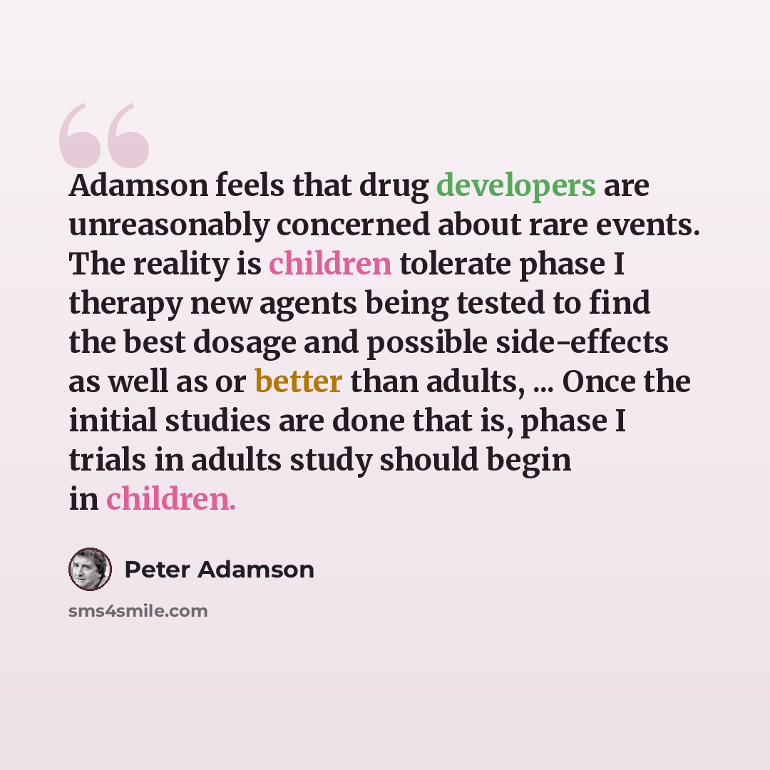 “Adamson feels that drug developers are unreasonably concerned about rare events. The reality is children tolerate phase I therapy new agents being tested to find the best dosage and possible side-effects as well as or better than adults, ... Once the initial studies are done that is, phase I…” quote by Peter Adamson