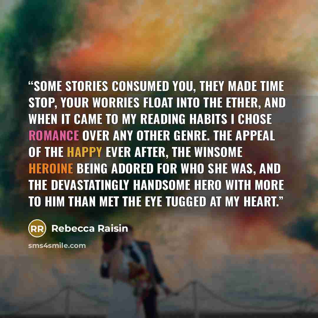 “Some stories consumed you, they made time stop, your worries float into the ether, and when it came to my reading habits I chose romance over any other genre. The appeal of the happy ever after, the winsome heroine being adored for who she was, and the devastatingly handsome hero with more to him…” quote by Rebecca Raisin