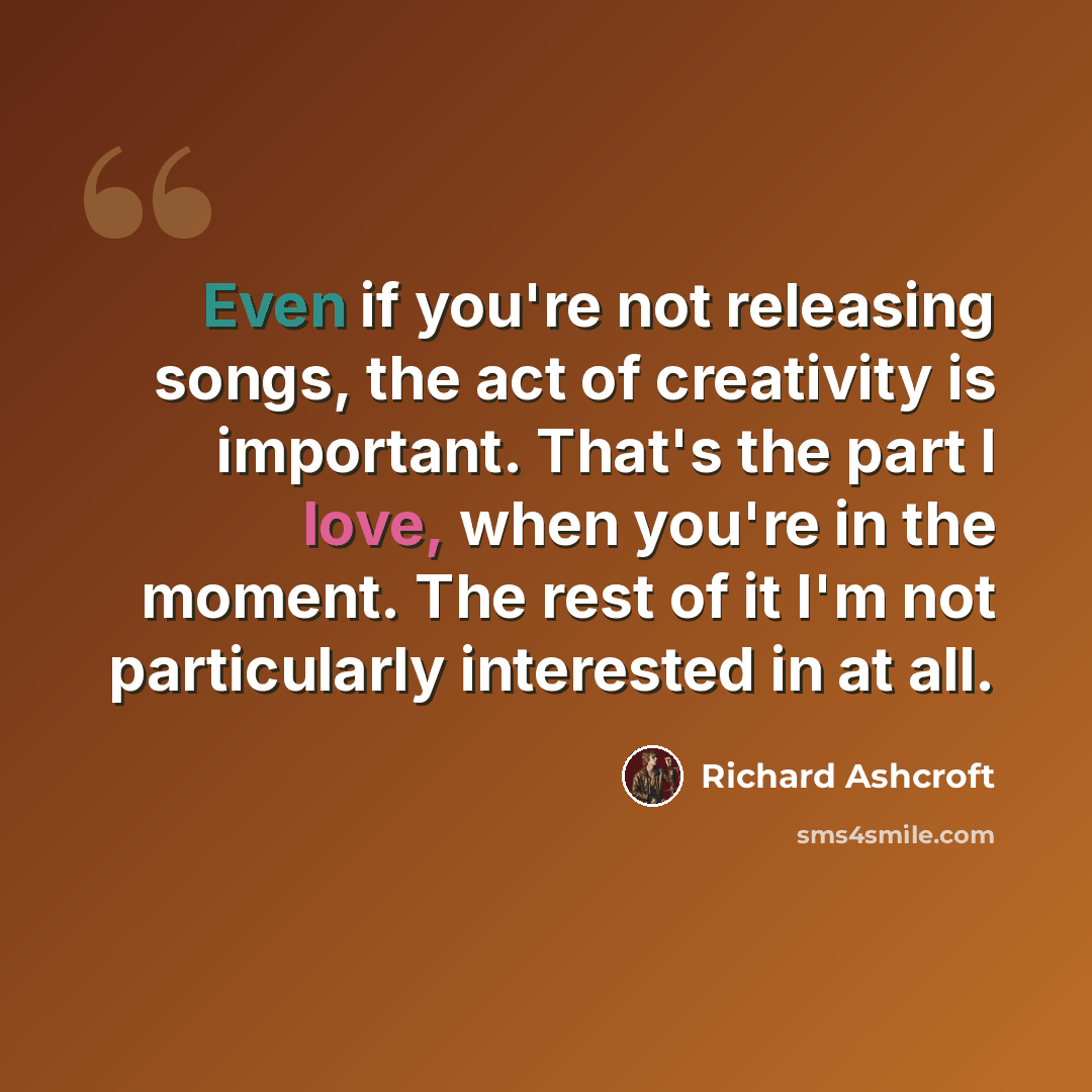 “Even if you're not releasing songs, the act of creativity is important. That's the part I love, when you're in the moment. The rest of it I'm not particularly interested in at all.” quote by Richard Ashcroft