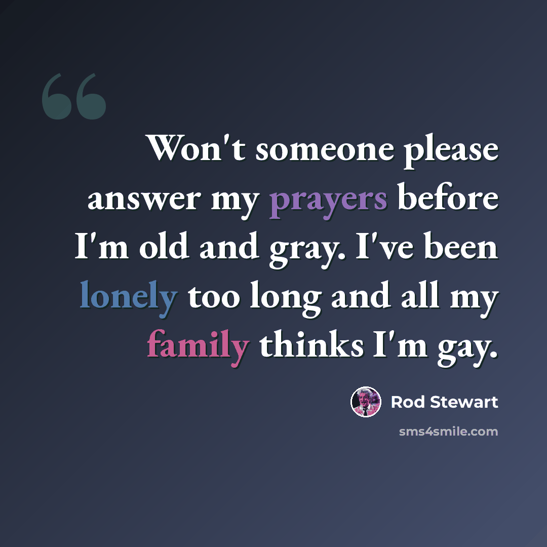 “Won't someone please answer my prayers before I'm old and gray. I've been lonely too long and all my family thinks I'm gay.” quote by Rod Stewart
