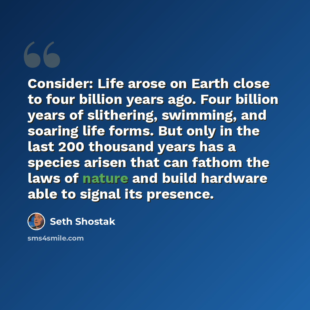 “Consider: Life arose on Earth close to four billion years ago. Four billion years of slithering, swimming, and soaring life forms. But only in the last 200 thousand years has a species arisen that can fathom the laws of nature and build hardware able to signal its presence.” quote by Seth Shostak