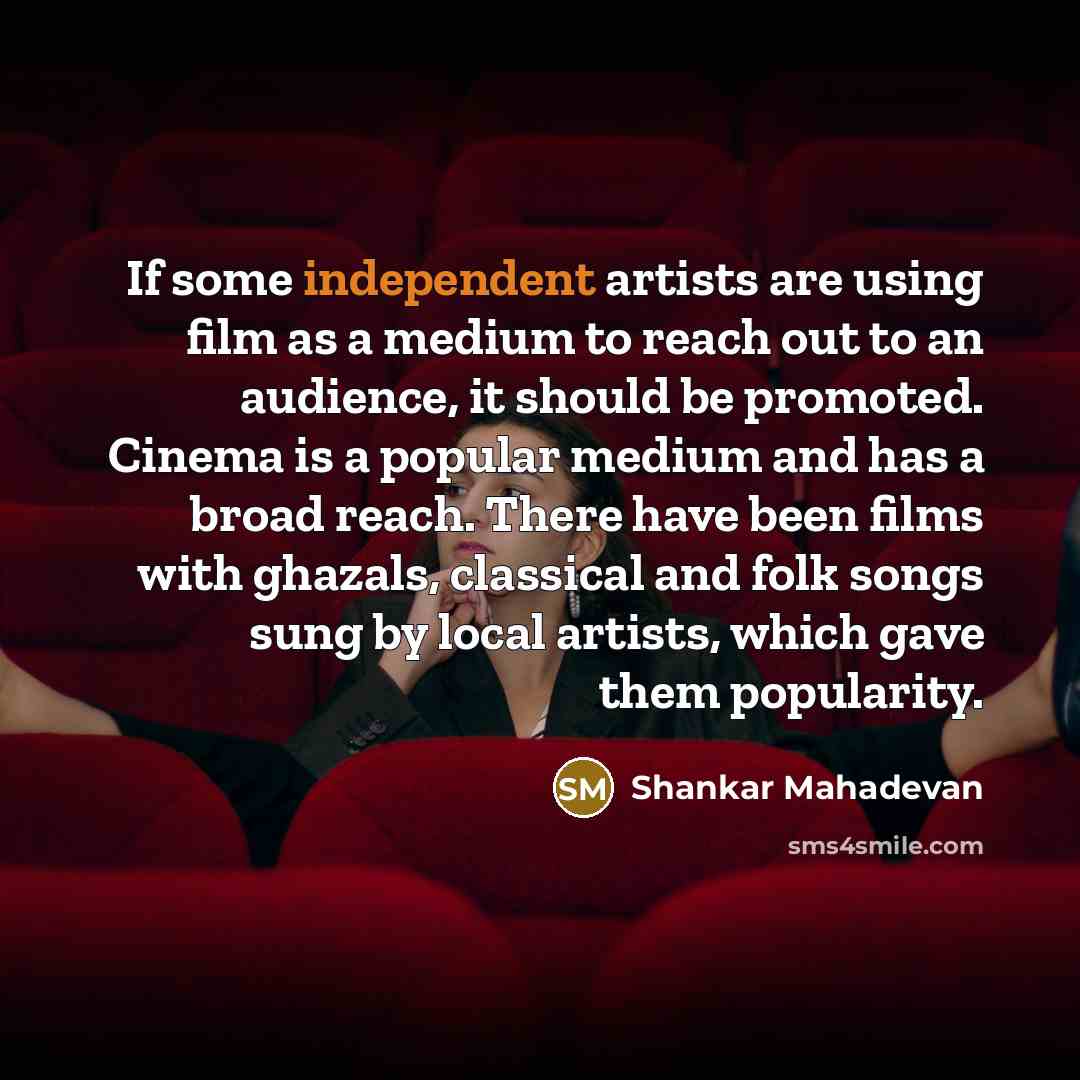 “If some independent artists are using film as a medium to reach out to an audience, it should be promoted. Cinema is a popular medium and has a broad reach. There have been films with ghazals, classical and folk songs sung by local artists, which gave them popularity.” quote by Shankar Mahadevan
