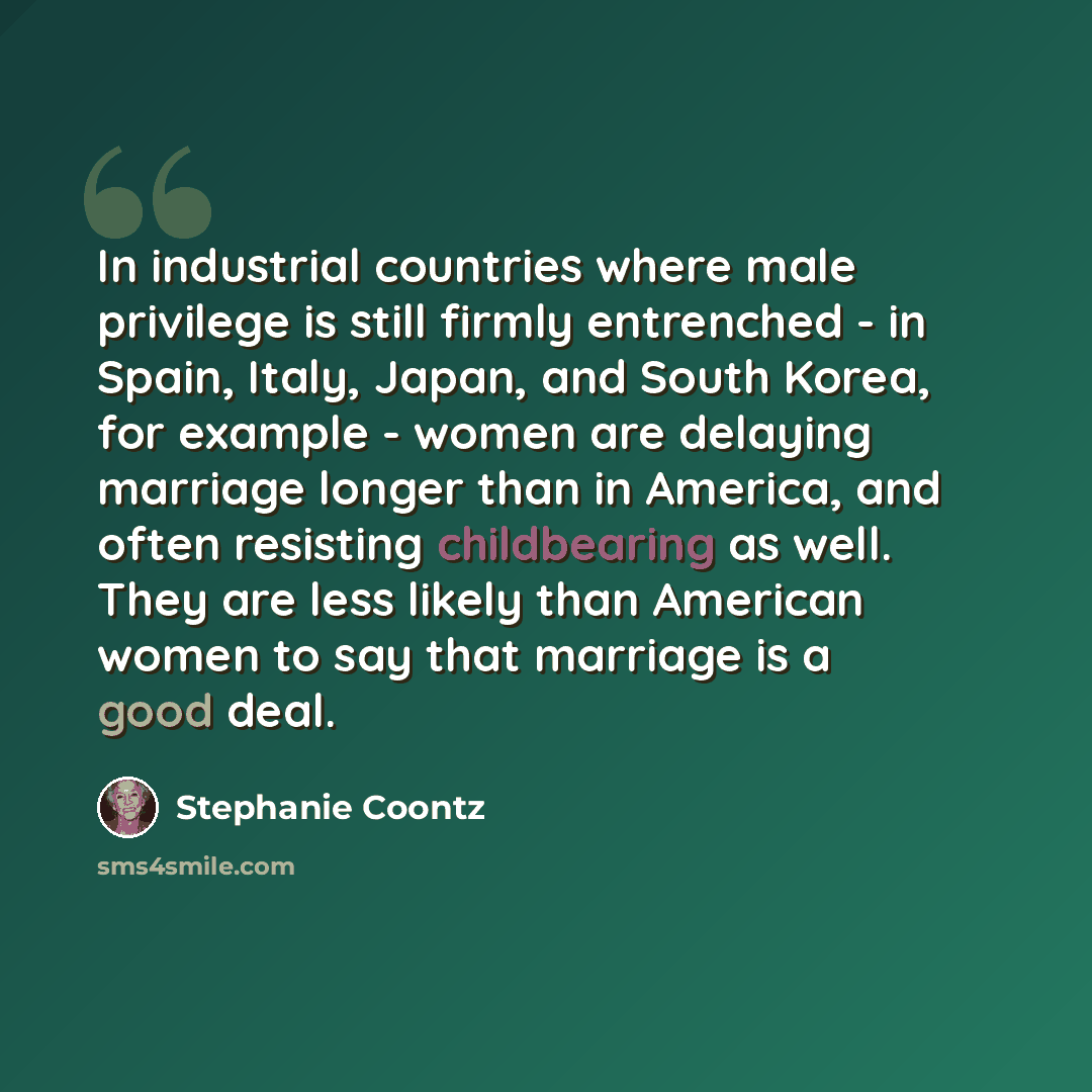 “In industrial countries where male privilege is still firmly entrenched - in Spain, Italy, Japan, and South Korea, for example - women are delaying marriage longer than in America, and often resisting childbearing as well. They are less likely than American women to say that marriage is a good deal.” quote by Stephanie Coontz