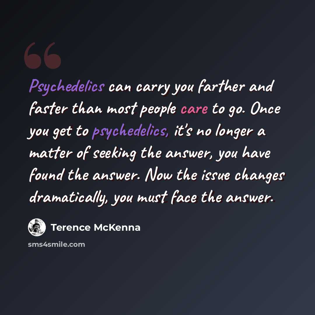 “Psychedelics can carry you farther and faster than most people care to go. Once you get to psychedelics, it's no longer a matter of seeking the answer, you have found the answer. Now the issue changes dramatically, you must face the answer.” quote by Terence McKenna