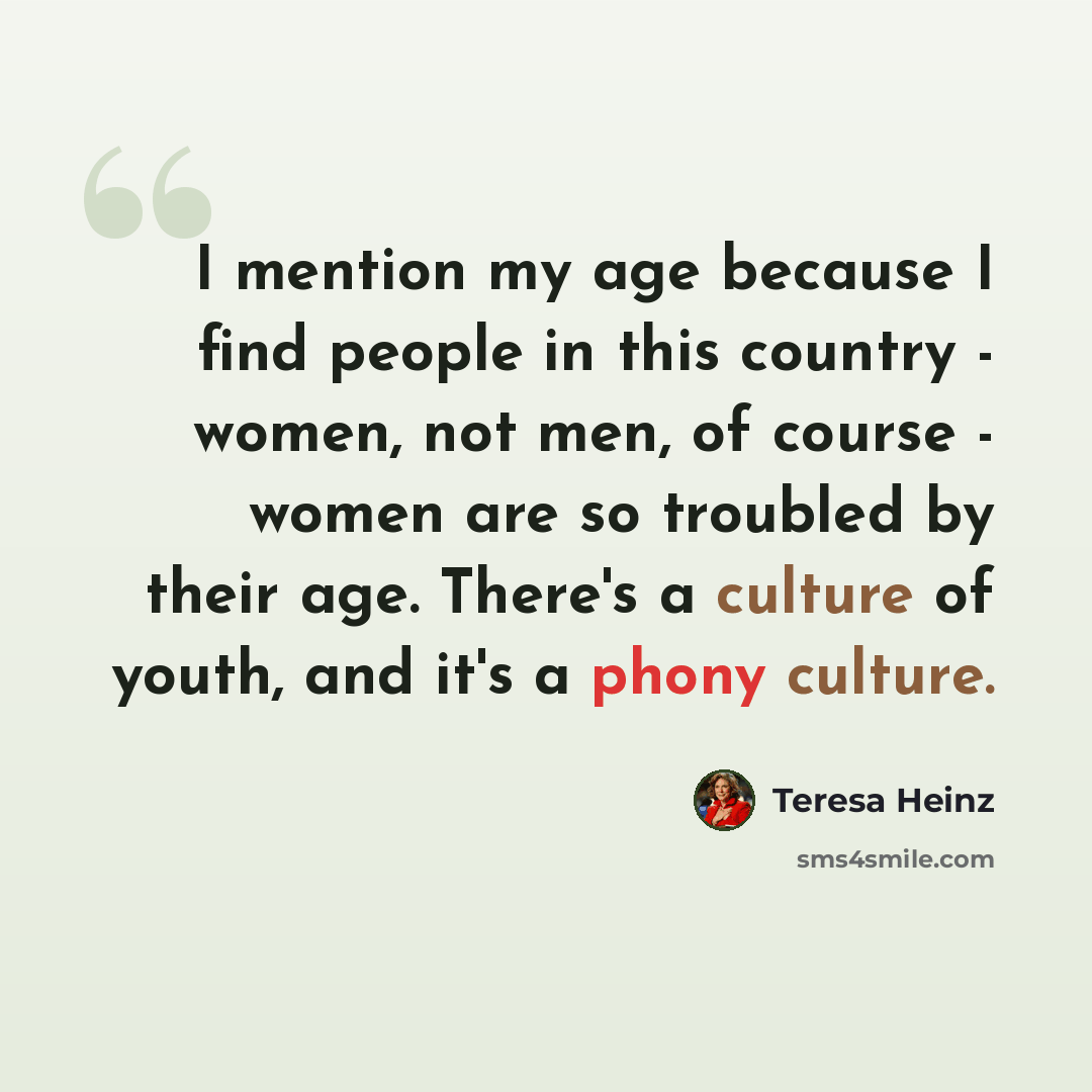 “I mention my age because I find people in this country - women, not men, of course - women are so troubled by their age. There's a culture of youth, and it's a phony culture.” quote by Teresa Heinz