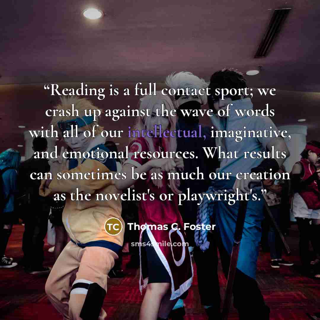 “Reading is a full contact sport; we crash up against the wave of words with all of our intellectual, imaginative, and emotional resources. What results can sometimes be as much our creation as the novelist's or playwright's.” quote by Thomas C. Foster
