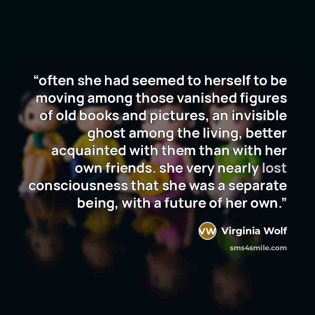 “often she had seemed to herself to be moving among those vanished figures of old books and pictures, an invisible ghost among the living, better acquainted with them than with her own friends. she very nearly lost consciousness that she was a separate being, with a future of her own.” quote by Virginia Wolf