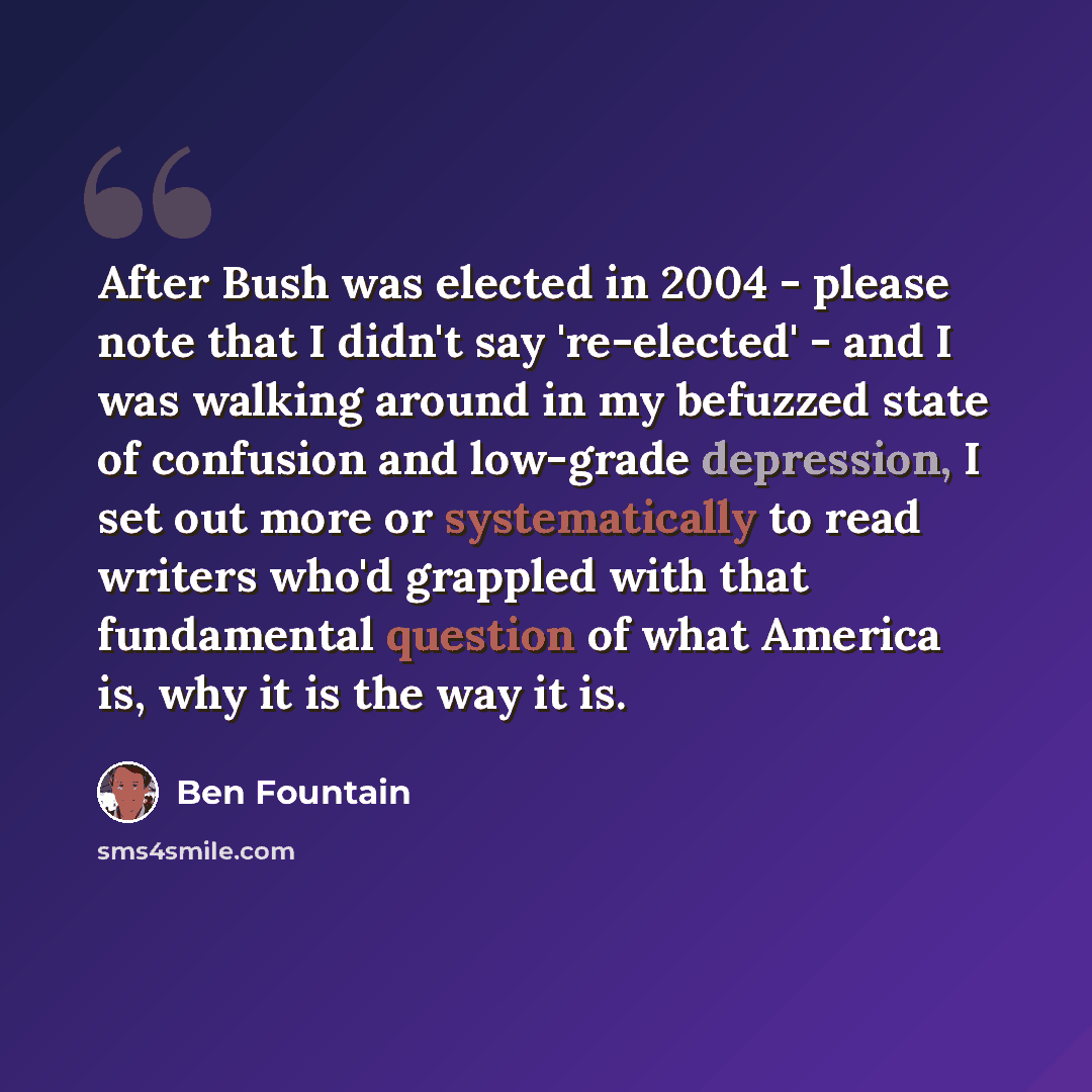 “After Bush was elected in 2004 - please note that I didn't say 're-elected' - and I was walking around in my befuzzed state of confusion and low-grade depression, I set out more or systematically to read writers who'd grappled with that fundamental question of what America is, why it is the way it…” quote by Ben Fountain