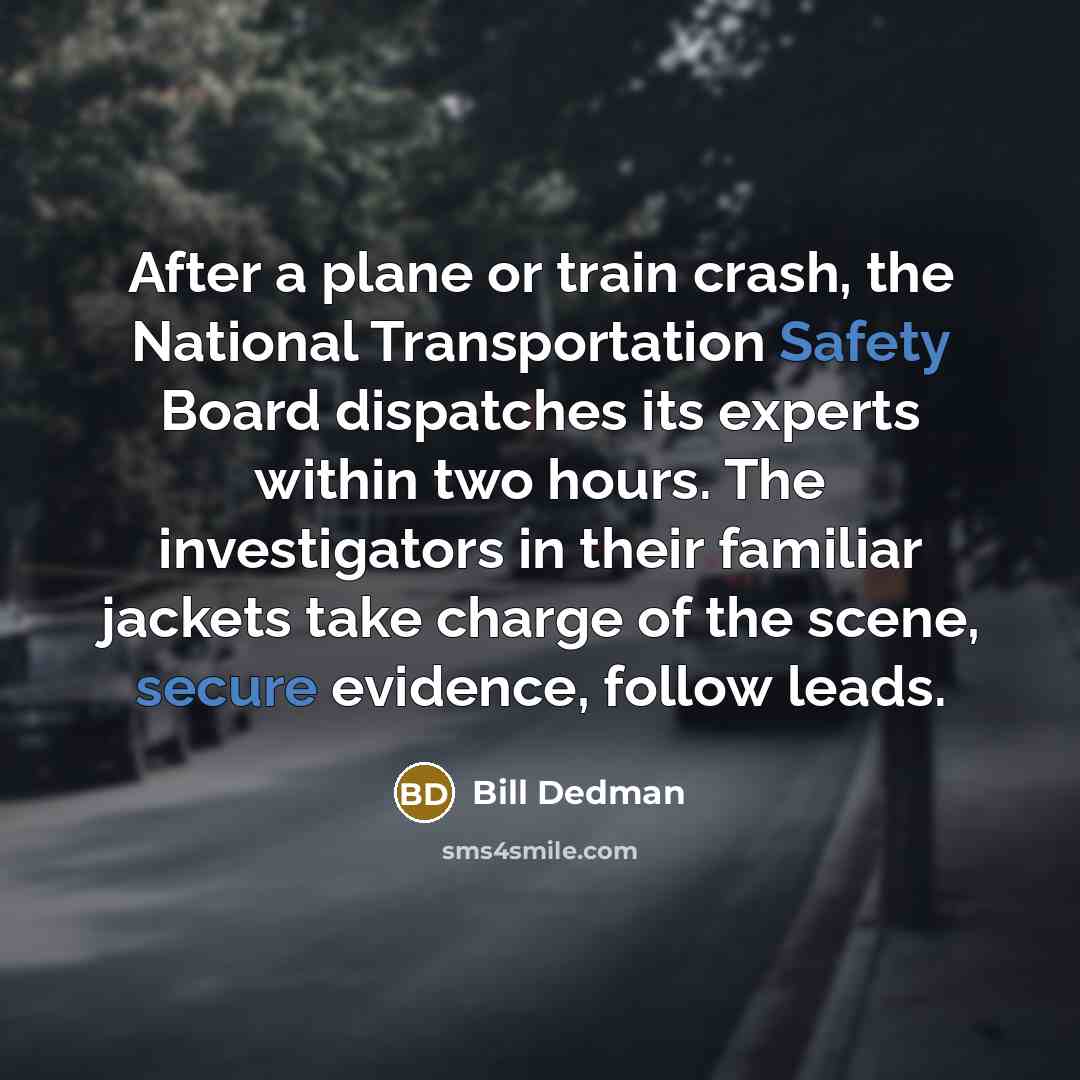 “After a plane or train crash, the National Transportation Safety Board dispatches its experts within two hours. The investigators in their familiar jackets take charge of the scene, secure evidence, follow leads.” quote by Bill Dedman