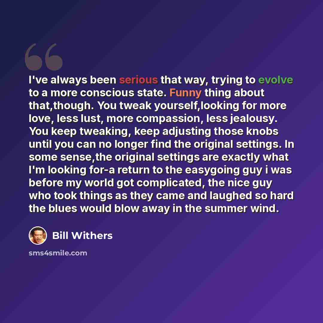 “I've always been serious that way, trying to evolve to a more conscious state. Funny thing about that,though. You tweak yourself,looking for more love, less lust, more compassion, less jealousy. You keep tweaking, keep adjusting those knobs until you can no longer find the original settings. In…” quote by Bill Withers