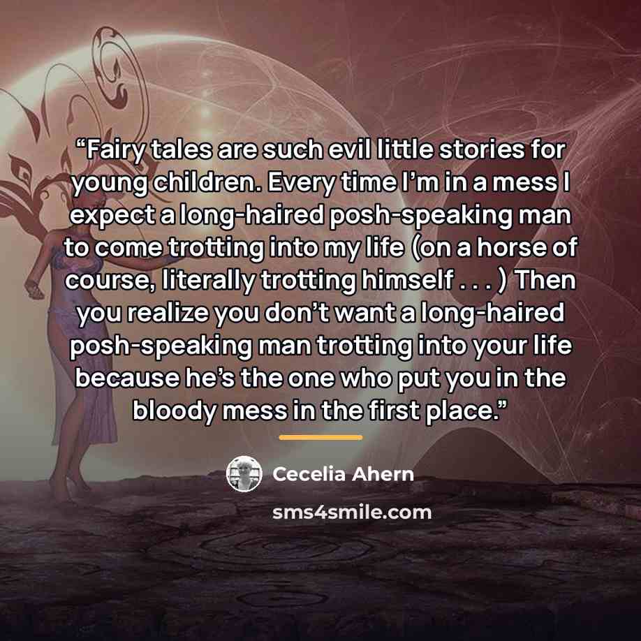 “Fairy tales are such evil little stories for young children. Every time I’m in a mess I expect a long-haired posh-speaking man to come trotting into my life (on a horse of course, literally trotting himself . . . ) Then you realize you don’t want a long-haired posh-speaking man trotting into your…” quote by Cecelia Ahern
