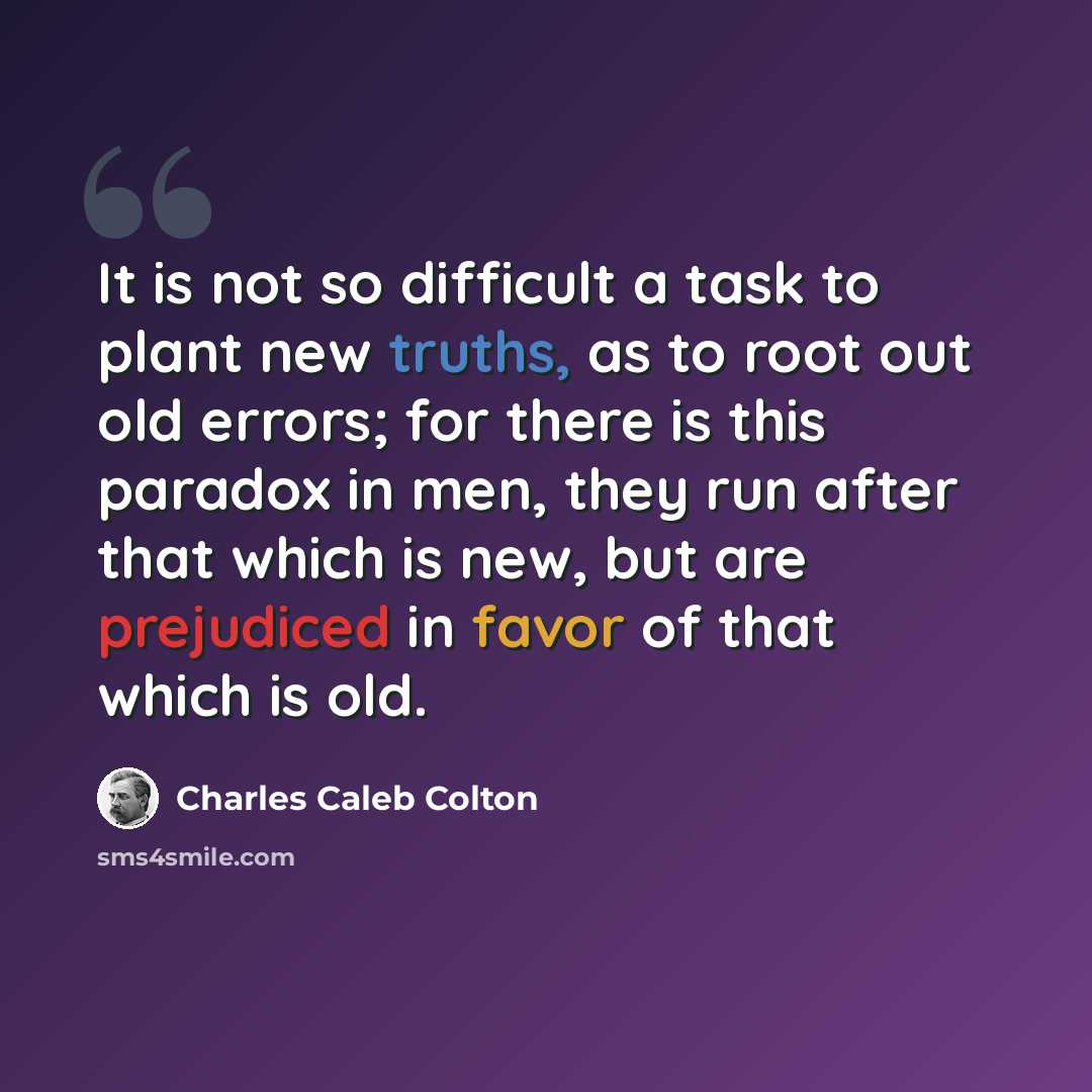 “It is not so difficult a task to plant new truths, as to root out old errors; for there is this paradox in men, they run after that which is new, but are prejudiced in favor of that which is old.” quote by Charles Caleb Colton