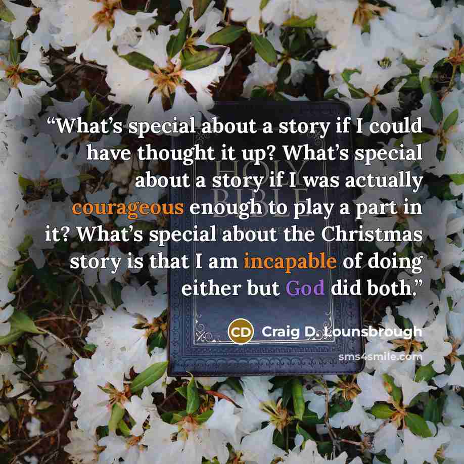 “What’s special about a story if I could have thought it up? What’s special about a story if I was actually courageous enough to play a part in it? What’s special about the Christmas story is that I am incapable of doing either but God did both.” quote by Craig D. Lounsbrough