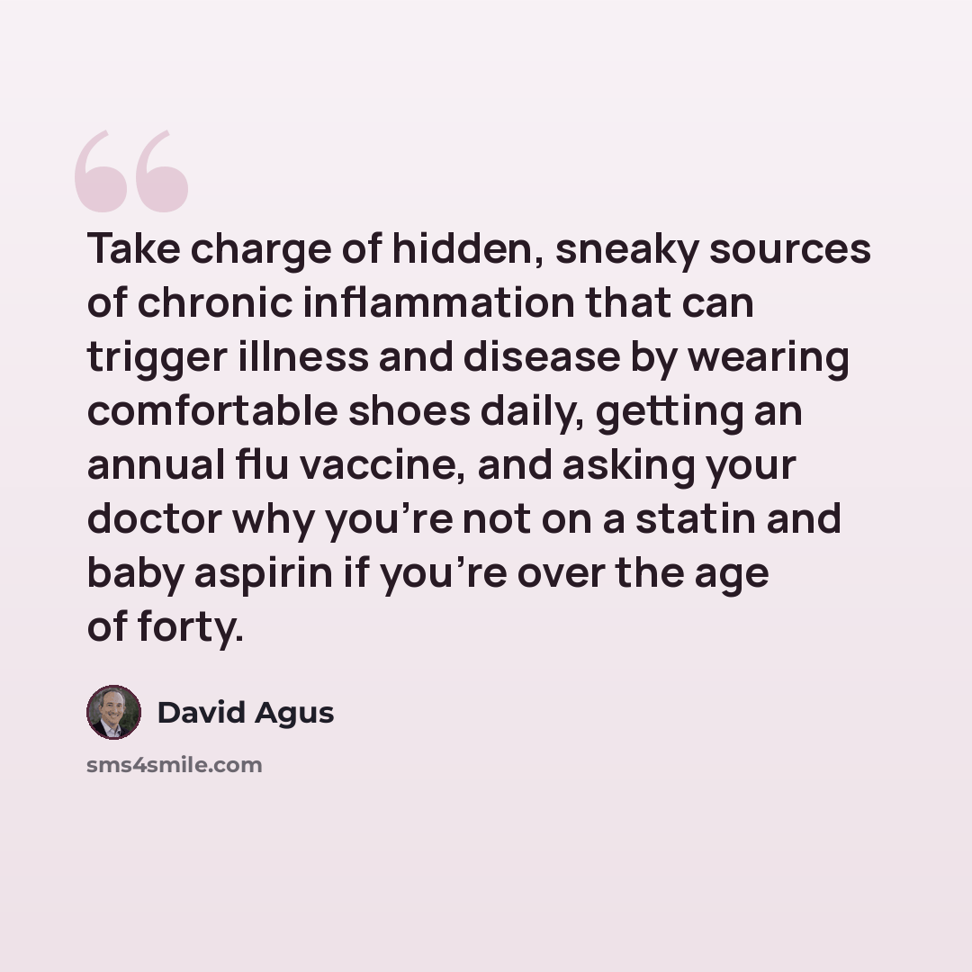 “Take charge of hidden, sneaky sources of chronic inflammation that can trigger illness and disease by wearing comfortable shoes daily, getting an annual flu vaccine, and asking your doctor why you're not on a statin and baby aspirin if you're over the age of forty.” quote by David Agus