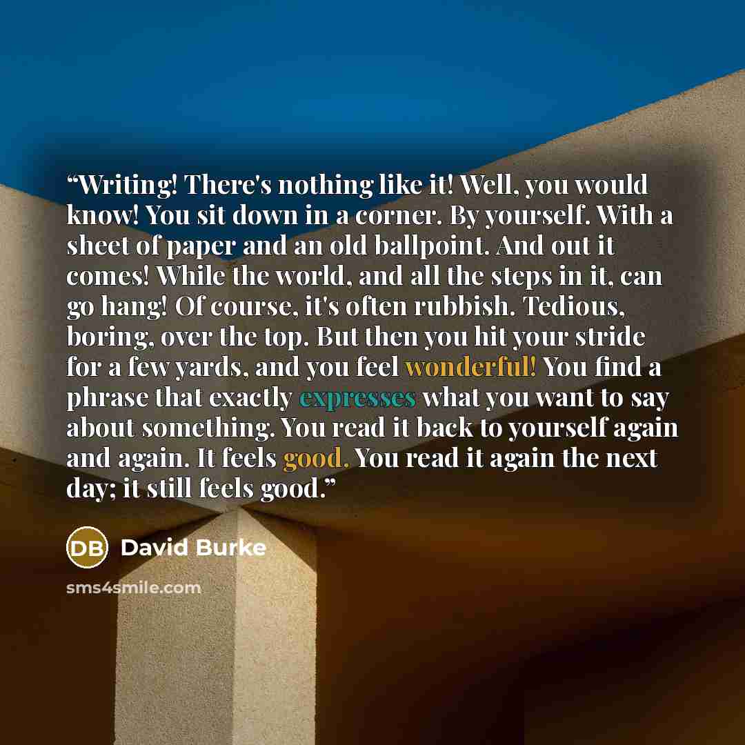 “Writing! There's nothing like it! Well, you would know! You sit down in a corner. By yourself. With a sheet of paper and an old ballpoint. And out it comes! While the world, and all the steps in it, can go hang! Of course, it's often rubbish. Tedious, boring, over the top. But then you hit your…” quote by David Burke