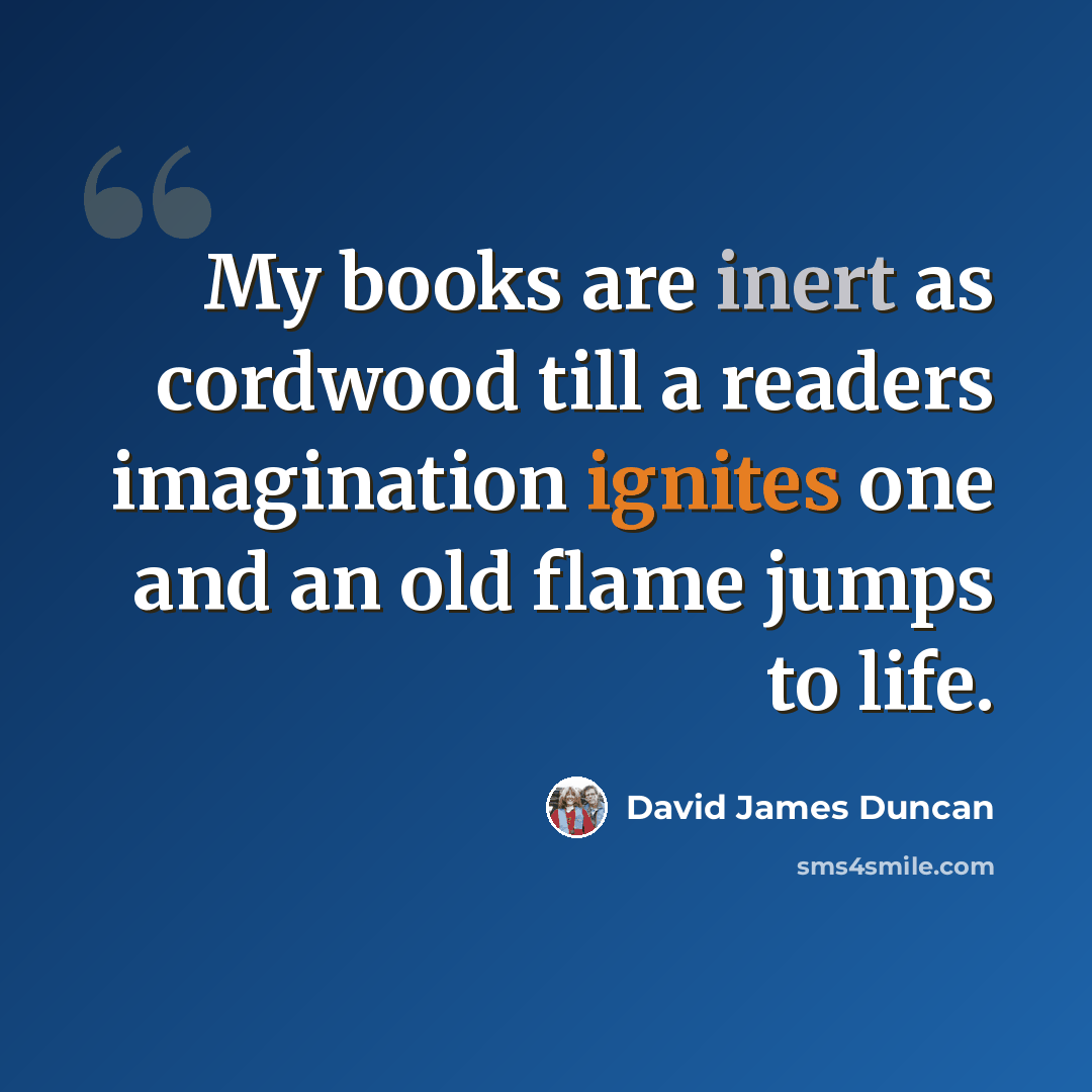 “My books are inert as cordwood till a readers imagination ignites one and an old flame jumps to life.” quote by David James Duncan