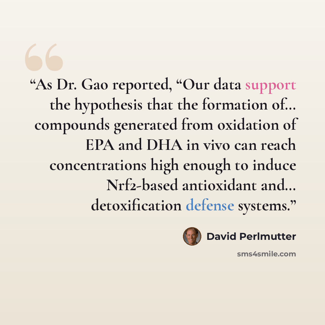“As Dr. Gao reported, “Our data support the hypothesis that the formation of… compounds generated from oxidation of EPA and DHA in vivo can reach concentrations high enough to induce Nrf2-based antioxidant and… detoxification defense systems.” quote by David Perlmutter