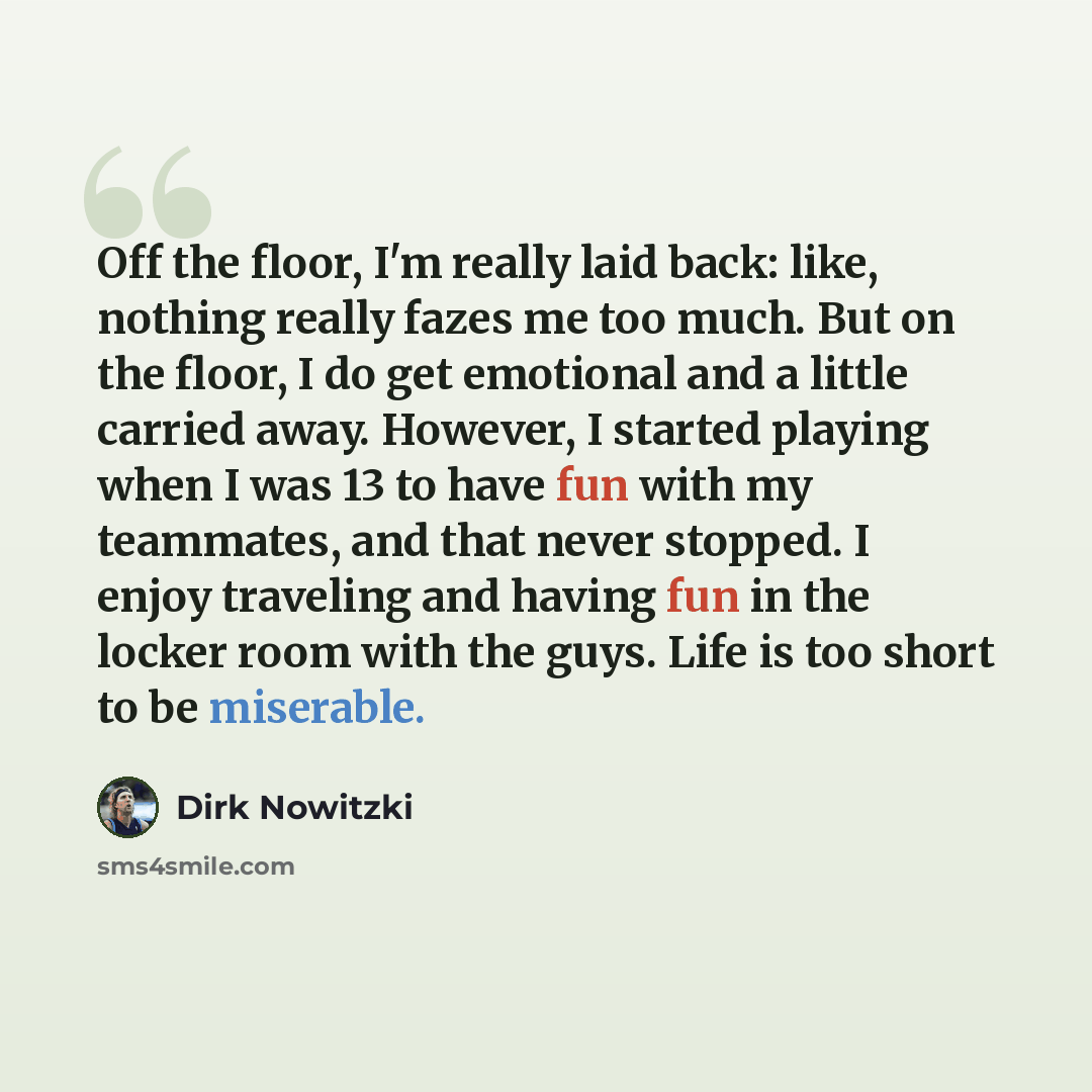 “Off the floor, I'm really laid back: like, nothing really fazes me too much. But on the floor, I do get emotional and a little carried away. However, I started playing when I was 13 to have fun with my teammates, and that never stopped. I enjoy traveling and having fun in the locker room with the…” quote by Dirk Nowitzki