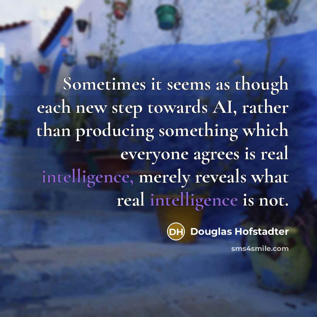 “Sometimes it seems as though each new step towards AI, rather than producing something which everyone agrees is real intelligence, merely reveals what real intelligence is not.” quote by Douglas Hofstadter