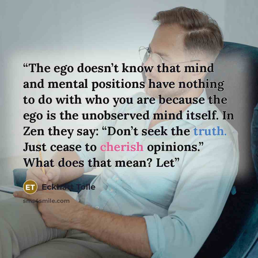 “The ego doesn’t know that mind and mental positions have nothing to do with who you are because the ego is the unobserved mind itself. In Zen they say: “Don’t seek the truth. Just cease to cherish opinions.” What does that mean? Let” quote by Eckhart Tolle