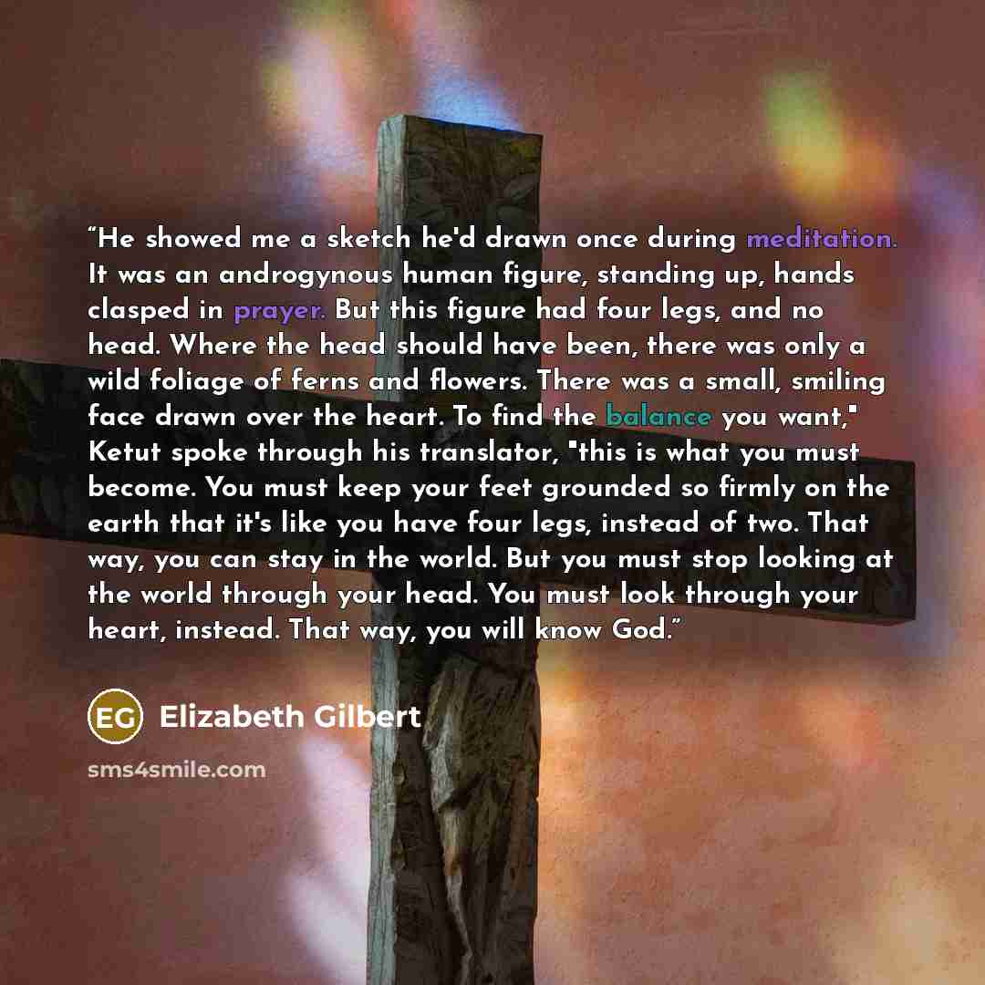 “He showed me a sketch he'd drawn once during meditation. It was an androgynous human figure, standing up, hands clasped in prayer. But this figure had four legs, and no head. Where the head should have been, there was only a wild foliage of ferns and flowers. There was a small, smiling face drawn…” quote by Elizabeth Gilbert