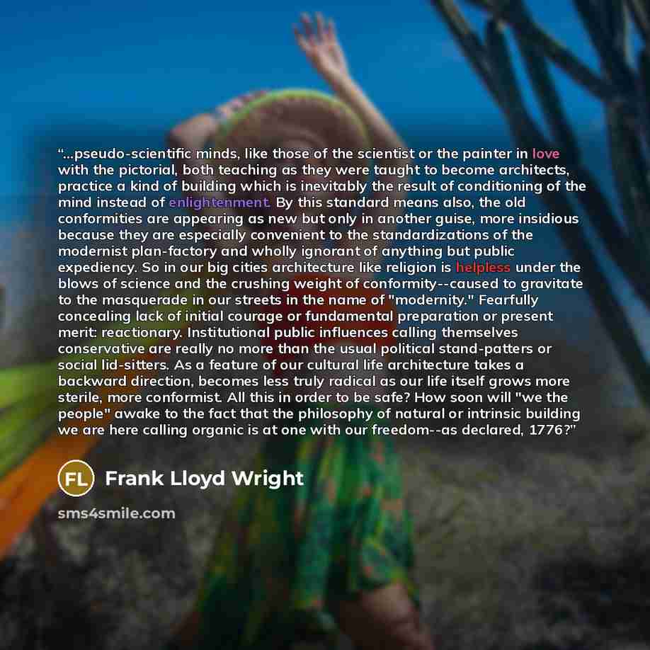 “...pseudo-scientific minds, like those of the scientist or the painter in love with the pictorial, both teaching as they were taught to become architects, practice a kind of building which is inevitably the result of conditioning of the mind instead of enlightenment. By this standard means also…” quote by Frank Lloyd Wright