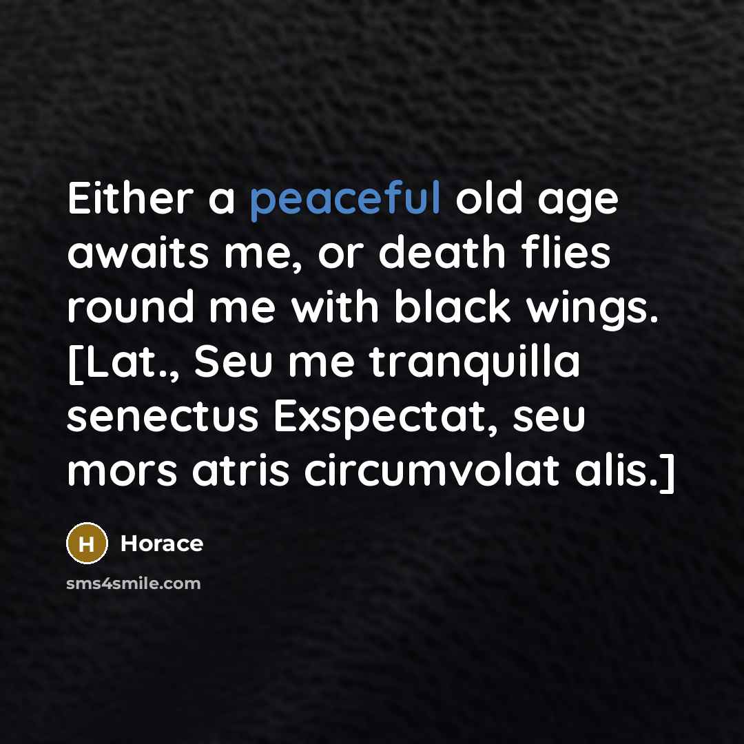 “Either a peaceful old age awaits me, or death flies round me with black wings. [Lat., Seu me tranquilla senectus Exspectat, seu mors atris circumvolat alis.]” quote by Horace