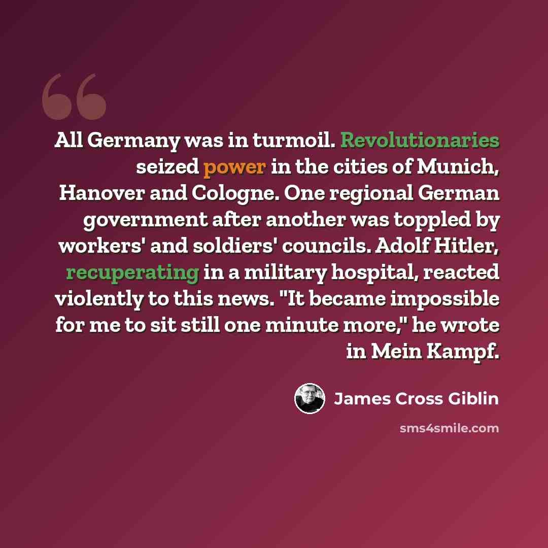“All Germany was in turmoil. Revolutionaries seized power in the cities of Munich, Hanover and Cologne. One regional German government after another was toppled by workers' and soldiers' councils. Adolf Hitler, recuperating in a military hospital, reacted violently to this news. "It became…” quote by James Cross Giblin