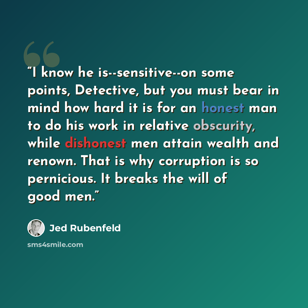 “I know he is--sensitive--on some points, Detective, but you must bear in mind how hard it is for an honest man to do his work in relative obscurity, while dishonest men attain wealth and renown. That is why corruption is so pernicious. It breaks the will of good men.” quote by Jed Rubenfeld