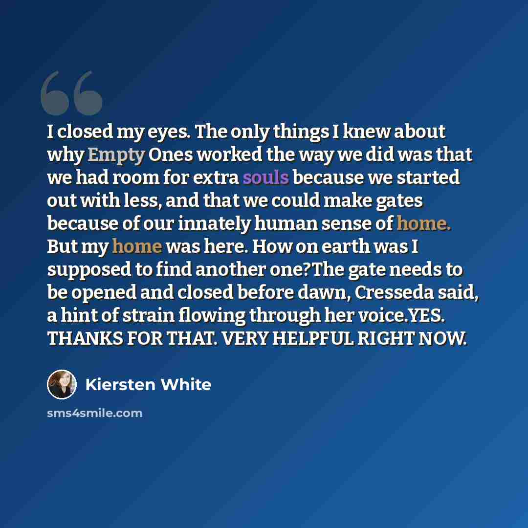 “I closed my eyes. The only things I knew about why Empty Ones worked the way we did was that we had room for extra souls because we started out with less, and that we could make gates because of our innately human sense of home. But my home was here. How on earth was I supposed to find another…” quote by Kiersten White