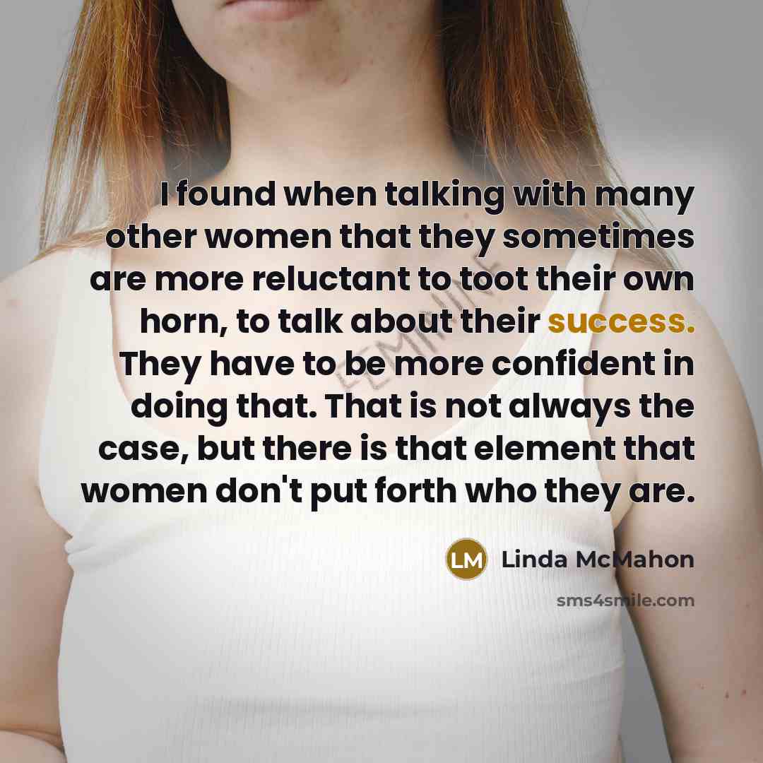 “I found when talking with many other women that they sometimes are more reluctant to toot their own horn, to talk about their success. They have to be more confident in doing that. That is not always the case, but there is that element that women don't put forth who they are.” quote by Linda McMahon