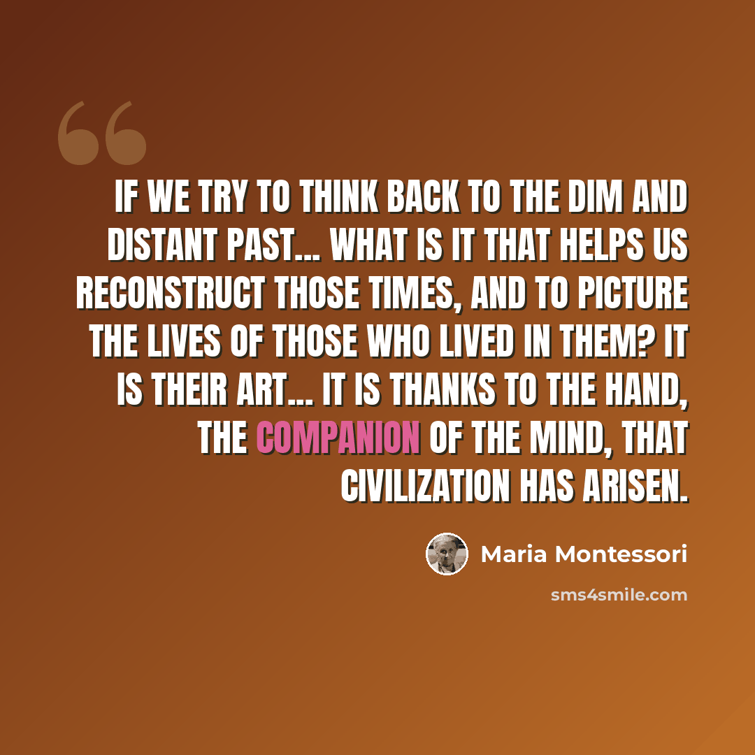 “If we try to think back to the dim and distant past... what is it that helps us reconstruct those times, and to picture the lives of those who lived in them? It is their art... It is thanks to the hand, the companion of the mind, that civilization has arisen.” quote by Maria Montessori