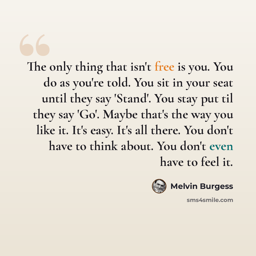 “The only thing that isn't free is you. You do as you're told. You sit in your seat until they say 'Stand'. You stay put til they say 'Go'. Maybe that's the way you like it. It's easy. It's all there. You don't have to think about. You don't even have to feel it.” quote by Melvin Burgess