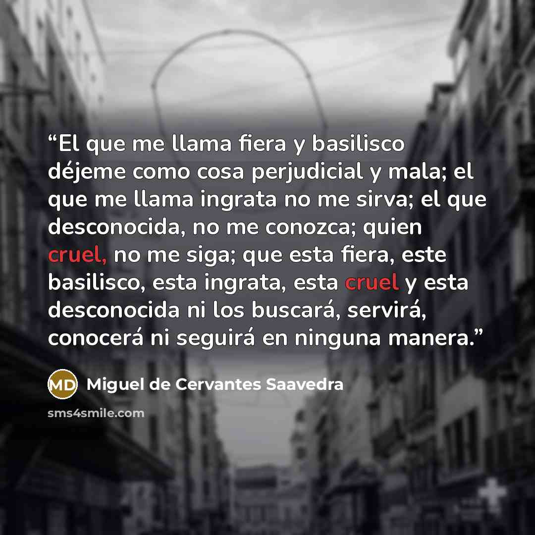 “El que me llama fiera y basilisco déjeme como cosa perjudicial y mala; el que me llama ingrata no me sirva; el que desconocida, no me conozca; quien cruel, no me siga; que esta fiera, este basilisco, esta ingrata, esta cruel y esta desconocida ni los buscará, servirá, conocerá ni seguirá en…” quote by Miguel de Cervantes Saavedra