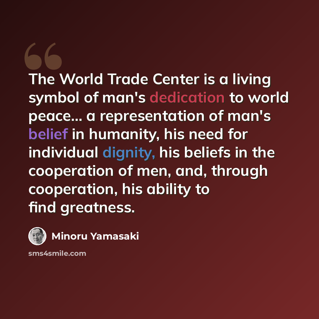 “The World Trade Center is a living symbol of man's dedication to world peace... a representation of man's belief in humanity, his need for individual dignity, his beliefs in the cooperation of men, and, through cooperation, his ability to find greatness.” quote by Minoru Yamasaki