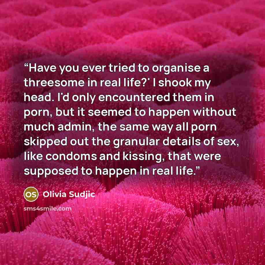 “Have you ever tried to organise a threesome in real life?' I shook my head. I'd only encountered them in porn, but it seemed to happen without much admin, the same way all porn skipped out the granular details of sex, like condoms and kissing, that were supposed to happen in real life.” quote by Olivia Sudjic