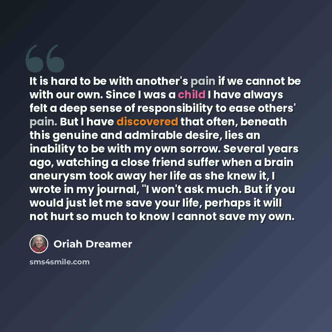 “It is hard to be with another's pain if we cannot be with our own. Since I was a child I have always felt a deep sense of responsibility to ease others' pain. But I have discovered that often, beneath this genuine and admirable desire, lies an inability to be with my own sorrow. Several years ago…” quote by Oriah Dreamer