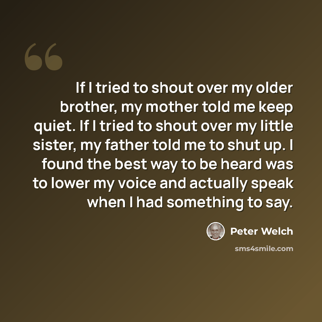 “If I tried to shout over my older brother, my mother told me keep quiet. If I tried to shout over my little sister, my father told me to shut up. I found the best way to be heard was to lower my voice and actually speak when I had something to say.” quote by Peter Welch