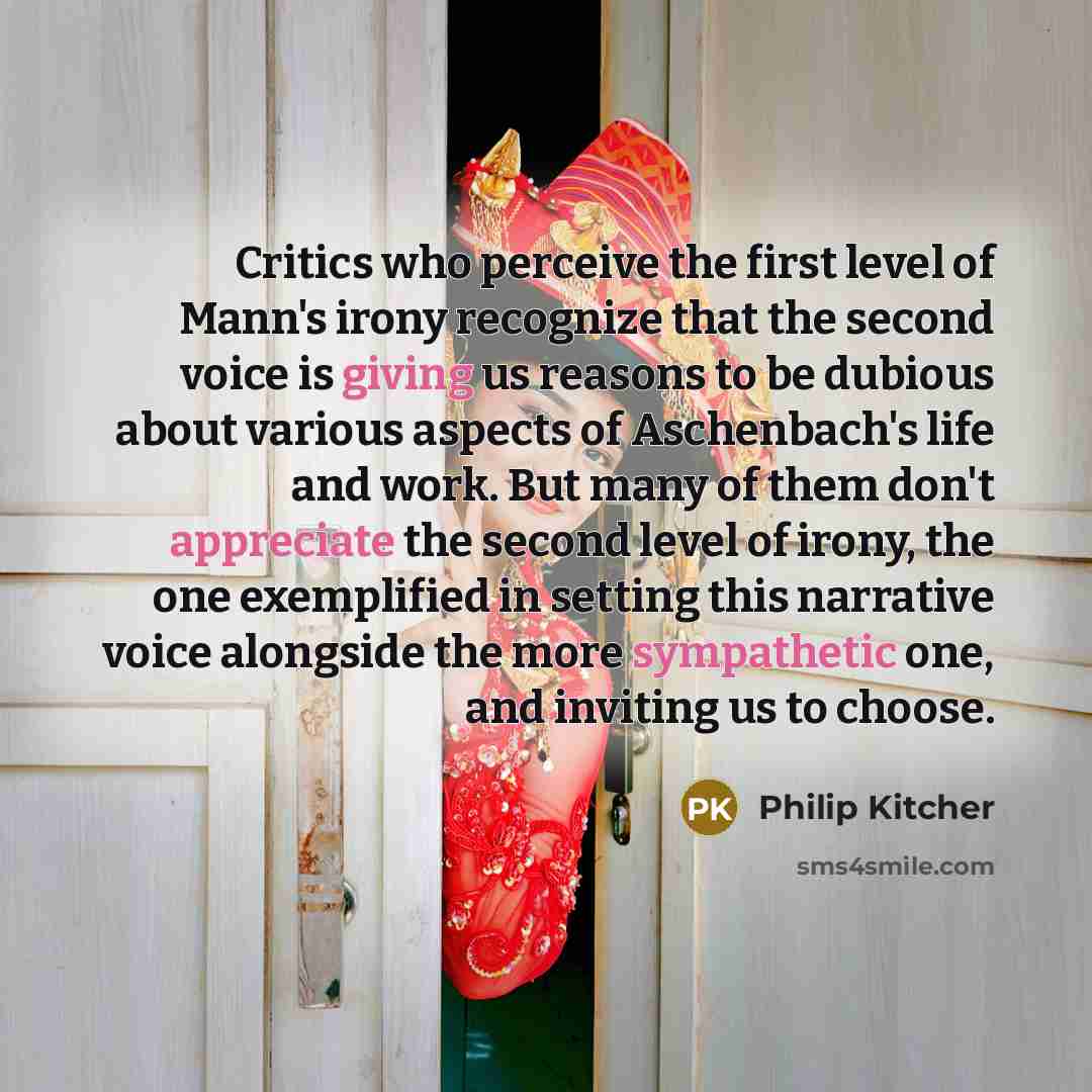 “Critics who perceive the first level of Mann's irony recognize that the second voice is giving us reasons to be dubious about various aspects of Aschenbach's life and work. But many of them don't appreciate the second level of irony, the one exemplified in setting this narrative voice alongside…” quote by Philip Kitcher