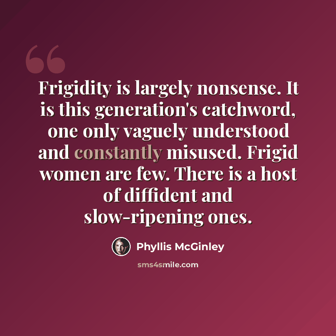 “Frigidity is largely nonsense. It is this generation's catchword, one only vaguely understood and constantly misused. Frigid women are few. There is a host of diffident and slow-ripening ones.” quote by Phyllis McGinley