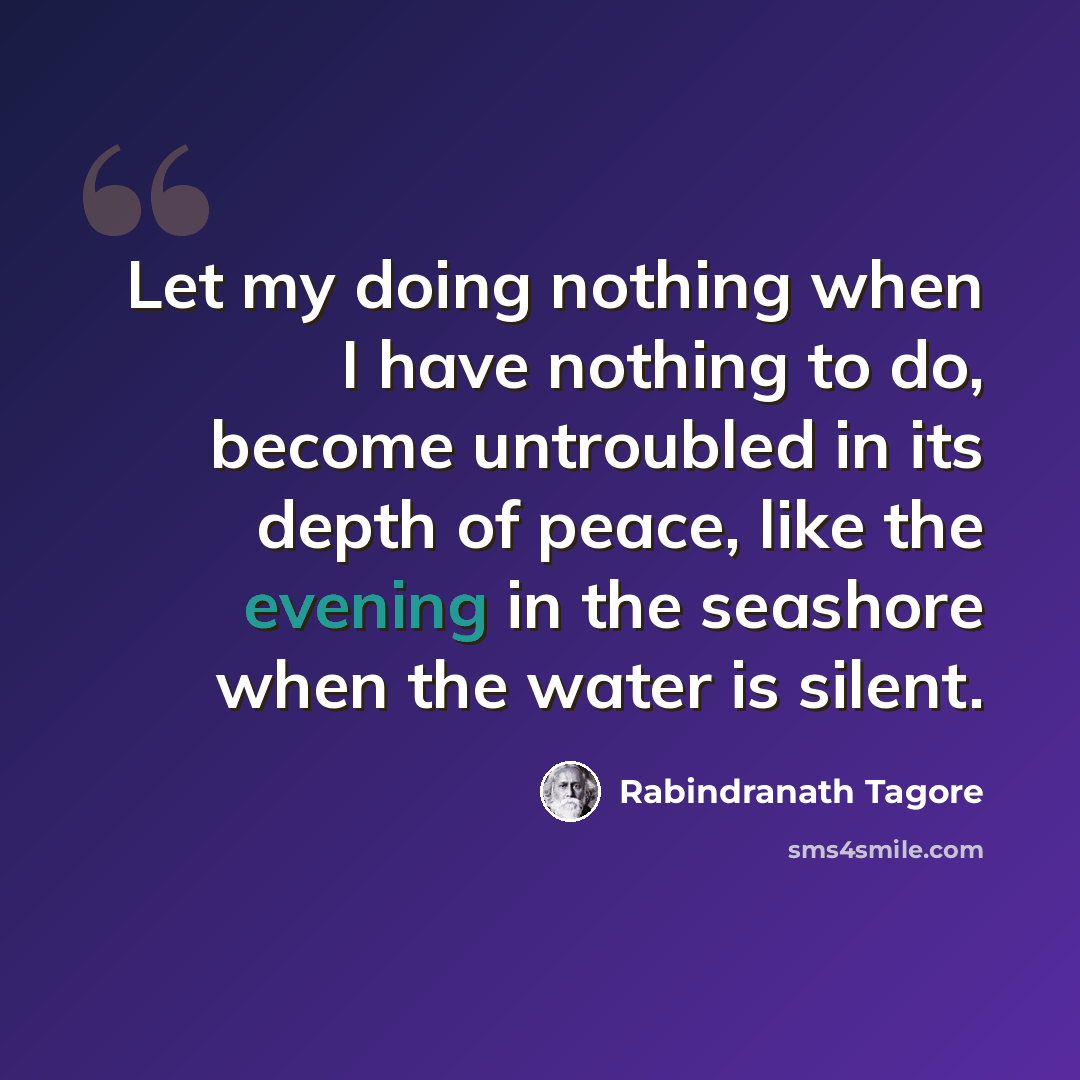 “Let my doing nothing when I have nothing to do, become untroubled in its depth of peace, like the evening in the seashore when the water is silent.” quote by Rabindranath Tagore