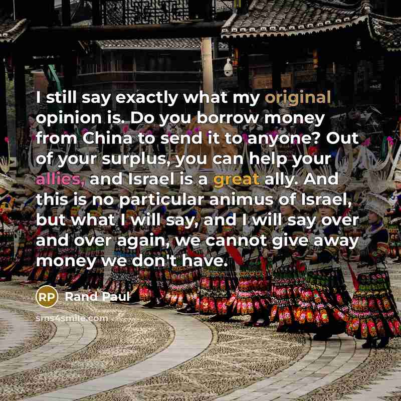“I still say exactly what my original opinion is. Do you borrow money from China to send it to anyone? Out of your surplus, you can help your allies, and Israel is a great ally. And this is no particular animus of Israel, but what I will say, and I will say over and over again, we cannot give away…” quote by Rand Paul