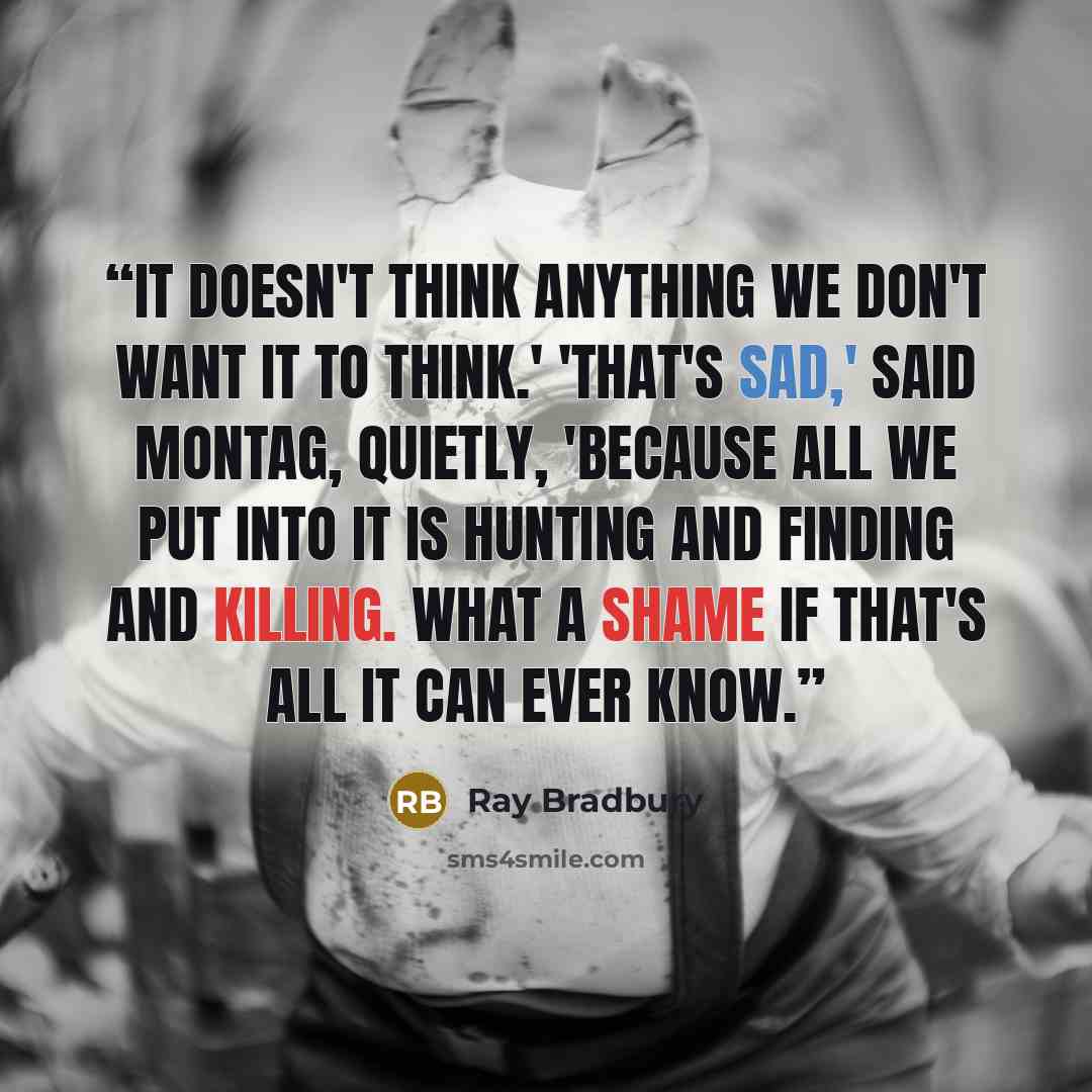“It doesn't think anything we don't want it to think.' 'That's sad,' said Montag, quietly, 'because all we put into it is hunting and finding and killing. What a shame if that's all it can ever know.” quote by Ray Bradbury
