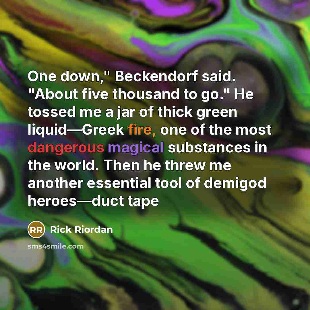 “One down," Beckendorf said. "About five thousand to go." He tossed me a jar of thick green liquid—Greek fire, one of the most dangerous magical substances in the world. Then he threw me another essential tool of demigod heroes—duct tape” quote by Rick Riordan
