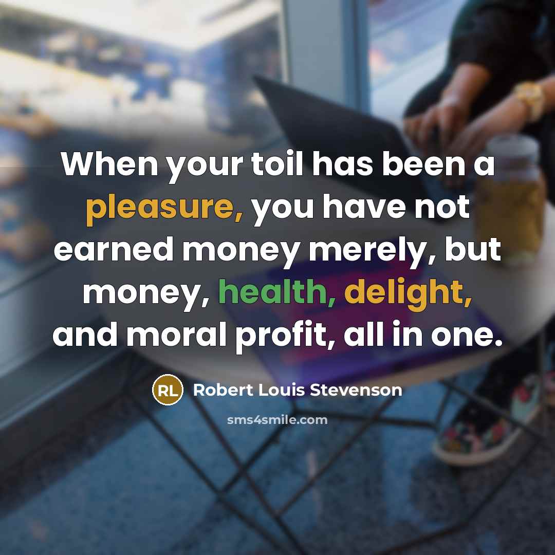 “When your toil has been a pleasure, you have not earned money merely, but money, health, delight, and moral profit, all in one.” quote by Robert Louis Stevenson
