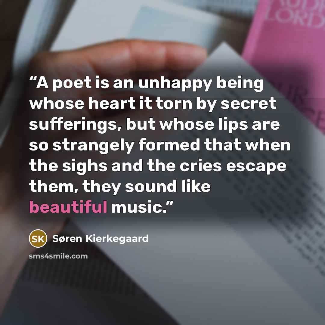 “A poet is an unhappy being whose heart it torn by secret sufferings, but whose lips are so strangely formed that when the sighs and the cries escape them, they sound like beautiful music.” quote by Søren Kierkegaard