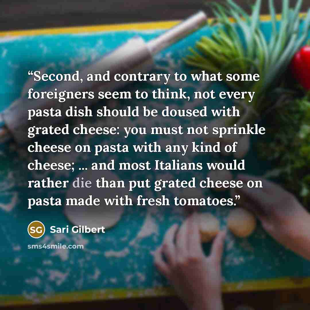 “Second, and contrary to what some foreigners seem to think, not every pasta dish should be doused with grated cheese: you must not sprinkle cheese on pasta with any kind of cheese; ... and most Italians would rather die than put grated cheese on pasta made with fresh tomatoes.” quote by Sari Gilbert