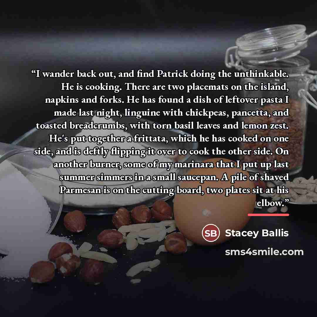 “I wander back out, and find Patrick doing the unthinkable. He is cooking. There are two placemats on the island, napkins and forks. He has found a dish of leftover pasta I made last night, linguine with chickpeas, pancetta, and toasted breadcrumbs, with torn basil leaves and lemon zest. He's put…” quote by Stacey Ballis